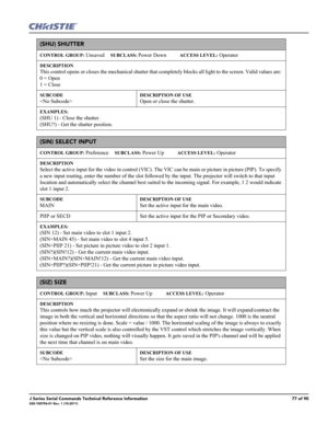 Page 77J Series Serial Commands Technical Reference Information77 of 90020-100796-01 Rev. 1 (10-2011)
(SHU) SHUTTER 
CONTROL GROUP: Unsaved     SUBCLASS: Power Down           ACCESS LEVEL: Operator
DESCRIPTION
This control opens or closes the mechanical shutter that completely blocks all light to the screen. Valid values are: 
0 = Open 
1 = Close   
SUBCODE

DESCRIPTION OF USE
Open or close the shutter. 
EXAMPLES:
(SHU 1) - Close the shutter. 
(SHU?) - Get the shutter position. 
(SIN) SELECT INPUT 
CONTROL...