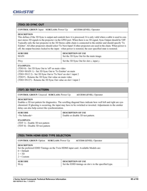 Page 85J Series Serial Commands Technical Reference Information85 of 90020-100796-01 Rev. 1 (10-2011)
(TDO) 3D SYNC OUT
CONTROL GROUP: Input    SUBCLASS: Power Up           ACCESS LEVEL: Operator
DESCRIPTION
This defines if the 3D Sync is output and controls how it is processed. It is only valid when a cable is used to con-
nect stereo 3D signals to the projector via the GPIO port. When there is no 3D signal, Sync Output should be Off. 
Typically only the last projector in the 3D Stereo cable chain is connected...