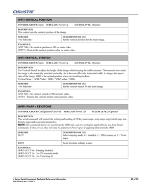 Page 89J Series Serial Commands Technical Reference Information89 of 90020-100796-01 Rev. 1 (10-2011)
(VRT) VERTICAL POSITION 
CONTROL GROUP: Input     SUBCLASS: Power Up           ACCESS LEVEL: Operator
DESCRIPTION
This control sets the vertical position of the image. 
SUBCODE

DESCRIPTION OF USE
Set the vertical position for the main image. 
EXAMPLES:
(VRT 500) - Set vertical position to 500 on main video. 
(VRT?) - Returns the vertical position value on main video. 
(VST) VERTICAL STRETCH 
CONTROL GROUP:...