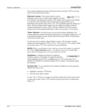 Page 41Section 3: Operation  
3-12 020-100001-01 Rev. 01 (04/07) 
Once selected, change the setting as desired (see below) and press  to save and 
return to the current function menu. 
Slide bars in menus – The current value for a given 
parameter, such as size or vertical stretch, appears to the left 
of its slide bar icon (adjustment window). This number often expresses a percentage, 
or it may have units associated with it (such as pixels, degrees Kelvin, etc.), 
depending on the specific option. Press 
 to...