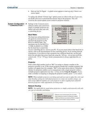 Page 68 Section 3: Operation 
020-100001-01 Rev. 01 (04/07)  3-39. 
• Start-up And No Signal – A splash screen appears at start-up only if there is no 
source signal. 
 
To replace the default “Christie logo” splash screen (or other) with one of your own, 
use KoRE Librarian to download the desired .bmp to the projector. This will 
overwrite the current splash screen content in projector memory. 
Settings in the Communications 
submenu define and control how 
single or multiple projectors are 
linked with each...