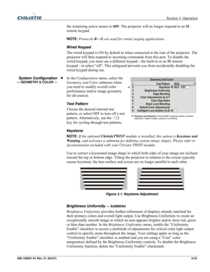 Page 72 Section 3: Operation 
020-100001-01 Rev. 01 (04/07)  3-43. 
the remaining active sensor to OFF. The projector will no longer respond to an IR 
remote keypad.  
NOTE: Protocols B – G are used for rental staging applications. 
Wired Keypad 
The wired keypad is ON by default to when connected to the rear of the projector. The 
projector will then respond to incoming commands from this port. To disable the 
wired keypad, you must use a different keypad—the built-in or an IR remote 
keypad—to select “off”....