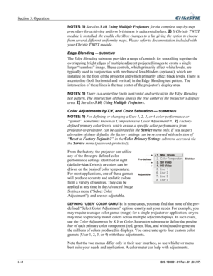 Page 73Section 3: Operation  
3-44 020-100001-01 Rev. 01 (04/07) 
NOTES: 1) See also 3.10, Using Multiple Projectors for the complete step-by-step 
procedure for achieving uniform brightness in adjacent displays. 2) If Christie TWIST 
module is installed, the enable checkbox changes to a list giving the option to choose 
from several different uniformity maps. Please refer to documentation included with 
your Christie TWIST module. 
Edge Blending 
— SUBMENU 
The Edge Blending submenu provides a range of...