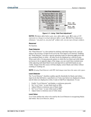 Page 78 Section 3: Operation 
020-100001-01 Rev. 01 (04/07)  3-49. 
 
Figure 3.11. Using “Odd Pixel Adjustment” 
NOTES: 1) Adjust offset before gain, since offset affects gain. 2) A value of 128 
represents no change in normal odd pixel offset or gain. 3) Odd Pixel Adjustment 
eliminates “one pixel on, one pixel off” artifact only, not any type of larger artifacts. 
Reserved 
No function. 
Peak Detector 
The “Peak Detector” is a fast method for defining individual input levels, and can 
improve the accuracy of...