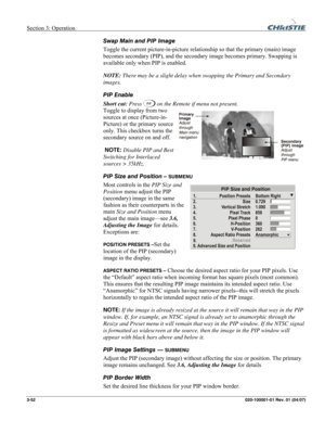 Page 81Section 3: Operation  
3-52 020-100001-01 Rev. 01 (04/07) 
Swap Main and PIP Image 
Toggle the current picture-in-picture relationship so that the primary (main) image 
becomes secondary (PIP), and the secondary image becomes primary. Swapping is 
available only when PIP is enabled. 
NOTE: There may be a slight delay when swapping the Primary and Secondary 
images. 
PIP Enable 
Short cut: Press 
 on the Remote if menu not present. 
Toggle to display from two 
sources at once (Picture-in-
Picture) or the...