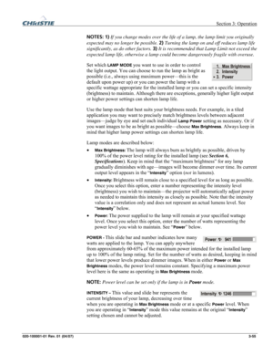 Page 84 Section 3: Operation 
020-100001-01 Rev. 01 (04/07)  3-55. 
NOTES: 1) If you change modes over the life of a lamp, the lamp limit you originally 
expected may no longer be possible. 2) Turning the lamp on and off reduces lamp life 
significantly, as do other factors. 3) It is recommended that Lamp Limit not exceed the 
expected lamp life, otherwise a lamp could become dangerously fragile with overuse. 
Set which 
LAMP MODE you want to use in order to control 
the light output. You can choose to run the...