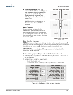 Page 96 Section 3: Operation 
020-100001-01 Rev. 01 (04/07)  3-67. 
• Show Blending Overlap turns your 
defined blend width area to solid gray so 
that, if needed, simply overlapping the 
gray bars can seamlessly align two 
adjacent images. Toggle the Show 
Blending Overlap off to reactivate the 
blend effect.  
NOTE: Blending Overlap appears as 
Reserved when ChristieTWIST is 
installed. 
Other Functions  
For convenience, the Edge Blending 
submenu also includes related options for 
enabling a specific color...