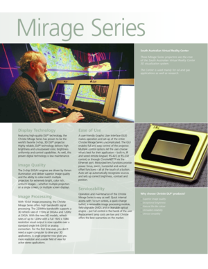 Page 2South Australian Virtual Reality Center 
Three Mirage Series projectors are the core of the South Australian Virtual Reality Center 3D visualization system.
The Center is used mainly for oil and gas applications as well as research.
Display Technology
Featuring high-quality DLP®technology, the
Christie Mirage Series has proven to be the
world’s favorite 3-chip, 3D DLP
®projector.
Highly reliable, DLP®technology delivers high
brightness and unsurpassed color, brightness
uniformity and control...