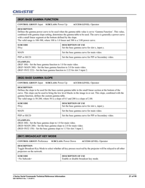 Page 21J Series Serial Commands Technical Reference Information21 of 90020-100796-01 Rev. 1 (10-2011)
(BGF) BASE GAMMA FUNCTION 
CONTROL GROUP: Input     SUBCLASS: Power Up           ACCESS LEVEL: Operator
DESCRIPTION
Defines the gamma power curve to be used when the gamma table value is set to ‘Gamma Function’. This value, 
combined with gamma slope setting, determines the gamma table to be used. The curve is generally a power curve 
with a small linear segment at the bottom defined by the slope. 
The valid...