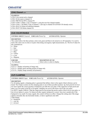 Page 27J Series Serial Commands Technical Reference Information27 of 90020-100796-01 Rev. 1 (10-2011)
(CHA) Channel con’t
EXAMPLES:
(CHA?) Get current active channel. 
(CHA 10) Set main to channel 10. 
(CHA+PIIP 99) Set PIP to channel 99. 
(CHA+COPY 1) Make a copy of channel 1, using the next free channel number. 
(CHA+COPY 1 20) Make a copy of channel 1, and copy to channel 20 (will fail if 20 already exists). 
(CHA+DLET 0) Delete all unlocked channels. 
(CHA+DLET 20) Delete channel 20. 
(CLE) COLOR ENABLE...