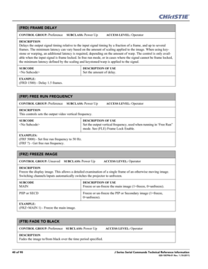 Page 4040 of 90J Series Serial Commands Technical Reference Information020-100796-01 Rev. 1 (10-2011)
(FRD) FRAME DELAY 
CONTROL GROUP: Preference     SUBCLASS: Power Up           ACCESS LEVEL: Operator
DESCRIPTION
Delays the output signal timing relative to the input signal timing by a fraction of a frame, and up to several 
frames. The minimum latency can vary based on the amount of scaling applied to the image. When using key-
stone or warping, an additional latency is required, depending on the amount of...