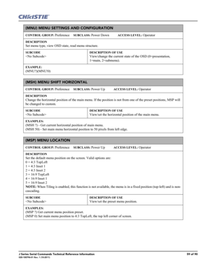 Page 59J Series Serial Commands Technical Reference Information59 of 90020-100796-01 Rev. 1 (10-2011)
(MNU) MENU SETTINGS AND CONFIGURATION 
CONTROL GROUP: Preference     SUBCLASS: Power Down           ACCESS LEVEL: Operator
DESCRIPTION
Set menu type, view OSD state, read menu structure. 
SUBCODE
 
DESCRIPTION OF USE
View/change the current state of the OSD (0=presentation, 
1=main, 2=submenu).
EXAMPLE:
(MNU?)(MNU!0) 
(MSH) MENU SHIFT HORIZONTAL 
CONTROL GROUP: Preference     SUBCLASS: Power Up           ACCESS...