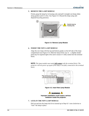 Page 111Section 4: Maintenance  
4-8 020-100001-01 Rev. 01 (04/07)   
5. REMOVE THE LAMP MODULE 
Firmly grasp the lamp by its housing only and pull it straight out (lamp slides 
along guides) until it is free. See Figure 4.4. Discard the lamp using safe 
disposal/recycling practices.
 
 
 
6. INSERT THE NEW LAMP MODULE 
Align the new lamp with the top and bottom guides on the left side of the lamp 
compartment (see Figure 4.5). Slide the lamp all the way in – a slightly harder 
push may be required right at the...