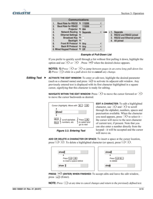 Page 42 Section 3: Operation 
020-100001-01 Rev. 01 (04/07)  3-13. 
 
Example of Pull-Down List 
If you prefer to quickly scroll through a list without first pulling it down, highlight the 
option and use
 or  
 . Press  when the desired choice appears. 
NOTES: 1) Press 
 or  to jump between pages in an extra long pull-down list. 
2) Press 
Exit while in a pull-down list to cancel any change. 
ACTIVATE THE EDIT WINDOW: To enter or edit text, highlight the desired parameter 
(such as a channel name) and press...