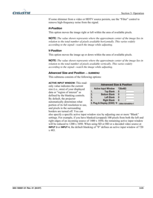 Page 52 Section 3: Operation 
020-100001-01 Rev. 01 (04/07)  3-23. 
If some shimmer from a video or HDTV source persists, use the “Filter” control to 
remove high-frequency noise from the signal. 
H-Position 
This option moves the image right or left within the area of available pixels. 
NOTE: The value shown represents where the approximate center of the image lies in 
relation to the total number of pixels available horizontally. This varies widely 
according to the signal—watch the image while adjusting....