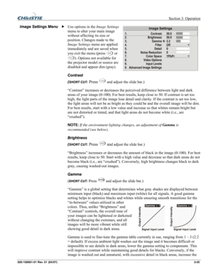 Page 54 Section 3: Operation 
020-100001-01 Rev. 01 (04/07)  3-25. 
Use options in the Image Settings 
menu to alter your main image 
without affecting its size or 
position. Changes made to the 
Image Settings menu are applied 
immediately and are saved when 
you exit the menu (press 
Exit or
 Menu). Options not available for 
the projector model or source are 
disabled and appear dim (gray). 
Contrast 
(
SHORT CUT: Press Contrast and adjust the slide bar.) 
“Contrast” increases or decreases the perceived...