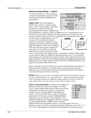 Page 61Section 3: Operation  
3-32 020-100001-01 Rev. 01 (04/07) 
Advanced Image Settings — SUBMENU 
Use the Advanced Image Settings submenu 
to make the adjustments necessary for lesser-
used but more specialized applications on 
your projector. 
GAMMA TABLE: This control applies a 
default video, graphics or simple gamma 
table or “curve” to your images, controlling 
the intensity of mid-level colors and 
producing maximum contrast, brightness and 
color performance. As shown at right, the graphics curve is a...