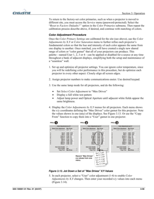 Page 88 Section 3: Operation 
020-100001-01 Rev. 01 (04/07)  3-59. 
To return to the factory-set color primaries, such as when a projector is moved to 
different site, you must access the Service menu (password-protected). Select the 
“Reset to Factory Defaults?” option in the Color Primaries submenu. Then repeat the 
calibration process describe above, if desired, and continue with matching of colors. 
Color Adjustment Procedure 
Once the Color Primary Settings are calibrated for the site (see above), use the...