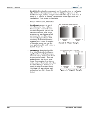 Page 95Section 3: Operation  
3-66 020-100001-01 Rev. 01 (04/07) 
• Blend Width determines how much area is used for blending along an overlapping 
edge. Slide bar values represent the number of eight-pixel steps used for the 
blend. For example, a setting of “eight” creates a blended edge 24 pixels wide. A 
setting of “0” signifies no blending. For best results in most applications, use a 
blend width of 16-48 steps (128-384 pixels). 
Ranges: 0-80 horizontal, 0-60 vertical. 
• 
Blend Shape determines the rate...