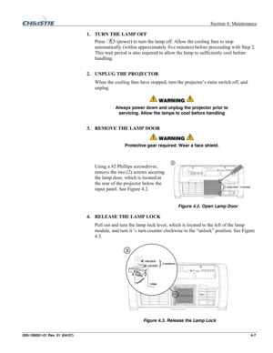 Page 110  Section 4: Maintenance 
020-100001-01 Rev. 01 (04/07)  4-7. 
1. TURN THE LAMP OFF 
Press 
 (power) to turn the lamp off. Allow the cooling fans to stop 
automatically (within approximately five minutes) before proceeding with Step 2. 
This wait period is also required to allow the lamp to sufficiently cool before 
handling. 
2. UNPLUG THE PROJECTOR 
When the cooling fans have stopped, turn the projector’s main switch off, and 
unplug. 
 WARNING  
Always power down and unplug the projector prior to...