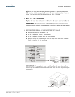Page 112  Section 4: Maintenance 
020-100001-01 Rev. 01 (04/07)  4-9. 
 
NOTE: If you can’t turn the lamp lock into position, it is likely the lamp is not 
fully inserted. In this case, partially remove the lamp and try pushing it back in 
again. Then, try switching the lock lever to the “lock” position. 
 
8. REPLACE THE LAMP DOOR 
Replace the lamp door and secure it with the two (2) screws removed in Step 2. 
IMPORTANT: The lamp module is calibrated for maximum performance and 
brightness in this projector. Do...