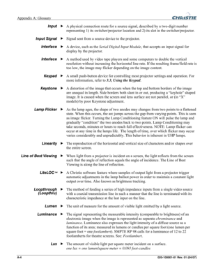 Page 131Appendix A: Glossary  
A-4 020-100001-01 Rev. 01 (04/07) 
A physical connection route for a source signal, described by a two-digit number 
representing 1) its switcher/projector location and 2) its slot in the switcher/projector. 
Signal sent from a source device to the projector. 
A device, such as the Serial Digital Input Module, that accepts an input signal for 
display by the projector. 
A method used by video tape players and some computers to double the vertical 
resolution without increasing the...