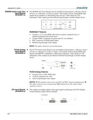 Page 171Appendix G: Index  
F-2 020-100001-01 Rev. 01 (04/07) 
The RGB400 ALT Input Module may be installed in this projector, a Marquee Signal 
Switcher, or a Marquee Case/Power Supply. The module receives analog RGB input 
signals from computers or other RGB source devices. Video inputs are 75
Ω 
terminated. Video outputs provide buffered loop-through to another display device. 
 
RGB400ALT Features 
• Accepts 3, 4, or 5 wire RGB video (sync-on-green, composite sync, or 
separate horizontal and vertical sync)...