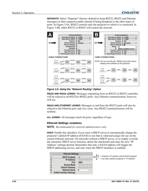 Page 69Section 3: Operation  
3-40 020-100001-01 Rev. 01 (04/07) 
SEPARATE: Select “Separate” (factory default) to keep RS232, RS422 and Ethernet 
messages on their respective paths instead of being broadcast to the other types of 
ports. In Figure 3.8A, RS422 controls only the projector to which it is connected. In 
Figure 3.8B, either RS232 or RS422 will control the network. 
 
Figure 3.8. Using the “Network Routing” Option 
RS232 AND RS422 JOINED: Messages originating from an RS232 or RS422 controller 
will...