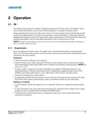 Page 9Mirage J Series User Manual2-1020-100708-01  Rev. 1  (11-2011)
2 Operation
2.1 3D 
The Mirage J Series projector is capable of displaying stereoscopic 3D video sources. The Mirage J Series 
relies on additional hardware; such as stereo emitters and glasses to complete the display system. 
Images generated from a stereo 3D-video source consist of a series of images (frames) that alternate quickly 
between two slightly different view points, corresponding to your left and right eye. When these frames are...