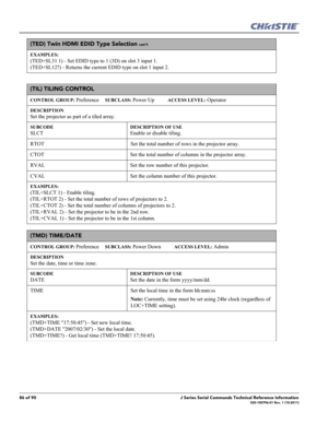 Page 8686 of 90J Series Serial Commands Technical Reference Information020-100796-01 Rev. 1 (10-2011)
(TED) Twin HDMI EDID Type Selection con’t
EXAMPLES:
(TED+SL31 1) - Set EDID type to 1 (3D) on slot 3 input 1.
(TED+SL12?) - Returns the current EDID type on slot 1 input 2. 
(TIL) TILING CONTROL 
CONTROL GROUP: Preference     SUBCLASS: Power Up           ACCESS LEVEL: Operator
DESCRIPTION
Set the projector as part of a tiled array.   
SUBCODE
SLCT
DESCRIPTION OF USE
Enable or disable tiling. 
RTOT Set the total...