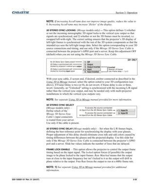 Page 64 Section 3: Operation 
020-100001-01 Rev. 01 (04/07)  3-35. 
 
NOTE: If increasing AccuFrame does not improve image quality, reduce the value to 
0. Increasing AccuFrame may increase ‘flicker’ of the display. 
 
3D STEREO SYNC LOCKING  (Mirage models only) — This option defines 1) whether 
or not the incoming stereographic 3D signal locks to the vertical sync output so that 
signals are synchronized, and 2) whether or not the 3D frames must be inverted, i.e. 
swapped left-with-right. The correct setting...