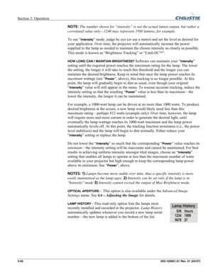 Page 85Section 3: Operation  
3-56 020-100001-01 Rev. 01 (04/07) 
NOTE: The number shown for “intensity” is not the actual lumen output, but rather a 
correlated value only—1246 may represent 3500 lumens, for example. 
To use “
Intensity” mode, judge by eye (or use a meter) and set the level as desired for 
your application. Over time, the projector will automatically increase the power 
supplied to the lamp as needed to maintain the chosen intensity as closely as possible. 
This mode is known as “Brightness...