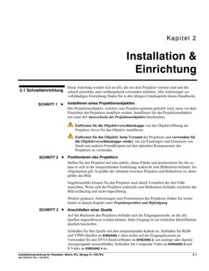 Page 11Kapitel 2 
Installation & 
Einrichtung 
 
Installationsanleitung für Roadster, Matrix WU, Mirage S+/HD/WU 2-1 020-100342-01 Rev. 1 (02-2010) 
Diese Anleitung wendet sich an alle, die mit dem Projektor vertraut sind und ihn 
schnell einrichten und vorübergehend verwenden möchten. Alle Anleitungen zur 
vollständigen Einrichtung finden Sie in den übrigen Unterkapiteln dieses Handbuchs. 
Installieren eines Projektionsobjektivs  
Das Projektionsobjektiv, welches vom Projektor getrennt geliefert wird, muss vor...