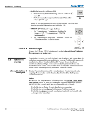 Page 14Installation & Einrichtung  
2-4 Installationsanleitung für Roadster, Matrix WU, Mirage S+/HD/WU  020-100347-01 Rev. 1 (02-2010) 
 FOKUS: Bei angezeigtem Eingangsbild: 
 Bei Verwendung der Fernbedienung: Drücken Sie Fokus 
 
oder 
.
 
 Bei Verwendung des integrierten Tastenfelds: Drücken Sie 
Fokus
 
 oder .
 
Halten Sie die Taste gedrückt, um die Wirkung zu sehen. Die Pfeile in der 
Anzeige zeigen die Fokusrichtung an (Abbildung 2.3). 
 
OBJEKTIV-OFFSET: Zum Bewegen des Bilds: 
 
Bei Verwendung der...