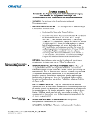 Page 23 Betrieb 
Installationsanleitung für Roadster, Matrix WU, Mirage S+/HD/WU 3-3 020-100347-01 Rev. 1 (02-2010) 
 
 WARNHINWEIS  
Betrieben Sie den Projektor nicht, wenn die Wechselstromversorgung 
nicht innerhalb des angegebenen Spannungs- und 
Stromstärkebereichs liegt. Verwenden Sie das angegebene Netzkabel. 
 VOLTMETER - Das Voltmeter zeigt die am Projektor anliegende 
Eingangsspannung an.  
 
SCHALTER/LEISTUNGSSCHALTER  – Der Leistungsschalter an der rückwärtigen 
Konsole erfüllt zwei Funktionen:  
o...