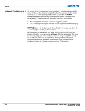 Page 26Betrieb  
3-6 Installationsanleitung für Roadster, Matrix WU, Mirage S+/HD/WU  020-100347-01 Rev. 1 (02-2010) 
 
Sie können die IR-Fernbedienung in eine verkabelte Fernbedienung umwandeln, 
indem Sie das mit dem Projektor mitgelieferte Kabel verwenden. Stecken Sie das 
eine Ende in die Fernbedienung und das andere Ende in den mit 
REMOTE 
(Fernbedienung) beschrifteten Mini-Stereoanschluss auf der Eingangskonsole. 
Die verkabelte Fernbedienung ist in folgenden Situationen zu empfehlen: 
 Auf das...