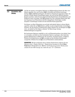 Page 46Betrieb  
3-26 Installationsanleitung für Roadster, Matrix WU, Mirage S+/HD/WU  020-100347-01 Rev. 1 (02-2010)   
Auf die am meisten verwendeten Optionen zur Bildeinstellung können Sie über zwei 
Menüs zugreifen: Size and Position (
Menu ) (Größe und Position) und Image 
Settings (
Menu )(Bildeinstellungen), die beide im Hauptmenü angezeigt werden. Sie 
können in beiden Menüs Einstellungen ändern, die sich auf das Bild des aktuellen 
Kanals auswirken, indem Sie die entsprechenden Reglerleisten,...