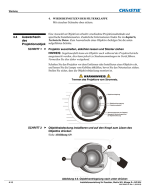 Page 56Wartung  
4-10 Installationsanleitung für Roadster, Matrix WU, Mirage S+/HD/WU  020-100347-01 Rev. 1 (02-2010) 
4. WIEDEREINSETZEN DER FILTERKLAPPE 
Mit einzelner Schraube oben sichern. 
 
Eine Auswahl an Objektiven erlaubt verschiedene Projektionsabstände und 
spezifische Installationsarten. Zusätzliche Informationen finden Sie im Kapitel 6, 
Technische Daten. Zum Auswechseln eines Objektivs befolgen Sie die unten 
aufgeführten Schritte.  
Projektor ausschalten, abkühlen lassen und Stecker ziehen...