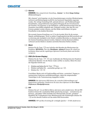 Page 31 Betrieb 
Installationsanleitung für Roadster, Matrix WU, Mirage S+/HD/WU 3-11 020-100347-01 Rev. 1 (02-2010)  
Gamma 
HINWEIS: Dies entspricht der Einstellung „Gamma“ im Menü Image Settings 
(Bildeinstellungen).  
Mit „Gamma“ wird festgelegt, wie die Grauschattierungen zwischen Mindesteingang 
(schwarz) und Höchsteingang (weiß) für eine bestimmte Signalstärke angezeigt 
werden. Die richtige Einstellung hilft, optimale Schwarz- und Weißeinstellungen 
beizubehalten, und gewährleistet einen glatten...