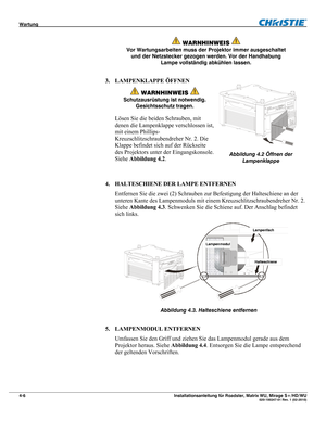 Page 52Wartung  
4-6 Installationsanleitung für Roadster, Matrix WU, Mirage S+/HD/WU  020-100347-01 Rev. 1 (02-2010) 
 
WARNHINWEIS  
Vor Wartungsarbeiten muss der Projektor immer ausgeschaltet 
und der Netzstecker gezogen werden. Vor der Handhabung 
Lampe vollständig abkühlen lassen. 
3. LAMPENKLAPPE ÖFFNEN 
 WARNHINWEIS  
Schutzausrüstung ist notwendig. 
Gesichtsschutz tragen. 
Lösen Sie die beiden Schrauben, mit 
denen die Lampenklappe verschlossen ist, 
mit einem Phillips-
Kreuzschlitzschraubendreher Nr. 2....