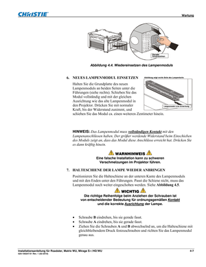 Page 53 Wartung 
Installationsanleitung für Roadster, Matrix WU, Mirage S+/HD/WU 4-7 020-100347-01 Rev. 1 (02-2010) 
 
Abbildung 4.4. Wiedereinsetzen des Lampenmoduls
 
 
6. NEUES LAMPENMODUL EINSETZEN 
Halten Sie die Grundplatte des neuen 
Lampenmoduls an beiden Seiten unter die 
Führungen (siehe rechts). Schieben Sie das 
Modul vollständig und mit der gleichen 
Ausrichtung wie das alte Lampenmodul in 
den Projektor. Drücken Sie mit normaler 
Kraft, bis der Widerstand zunimmt, und 
schieben Sie das Modul ca....