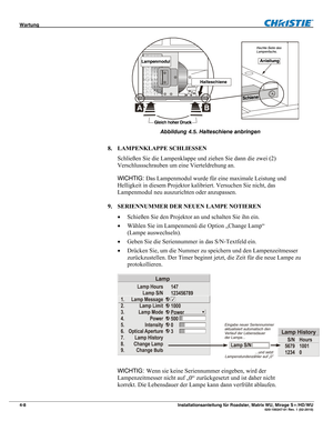 Page 54Wartung  
4-8 Installationsanleitung für Roadster, Matrix WU, Mirage S+/HD/WU  020-100347-01 Rev. 1 (02-2010) 
 
Abbildung 4.5. Halteschiene anbringen 
 
8. LAMPENKLAPPE SCHLIESSEN 
Schließen Sie die Lampenklappe und ziehen Sie dann die zwei (2) 
Verschlussschrauben um eine Vierteldrehung an. 
WICHTIG: Das Lampenmodul wurde für eine maximale Leistung und 
Helligkeit in diesem Projektor kalibriert. Versuchen Sie nicht, das 
Lampenmodul neu auszurichten oder anzupassen. 
 
9. SERIENNUMMER DER NEUEN LAMPE...