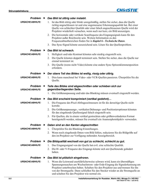 Page 60Störungsbehebung  
5-2 Installationsanleitung für Roadster, Matrix WU, Mirage S+/HD/WU  020-100347-01 Rev. 1 (02-2010) 
Das Bild ist zittrig oder instabil. 
1. Ist das Bild zittrig oder blinkt unregelmäßig, stellen Sie sicher, dass die Quelle 
richtig angeschlossen ist und eine angemessene Erkennungsqualität hat. Bei einer 
Quelle von schlechter Qualität oder einer falsch angeschlossenen Quelle wird der 
Projektor wiederholt versuchen, wenn auch nur kurz, ein Bild anzuzeigen. 
2. Die horizontale oder...