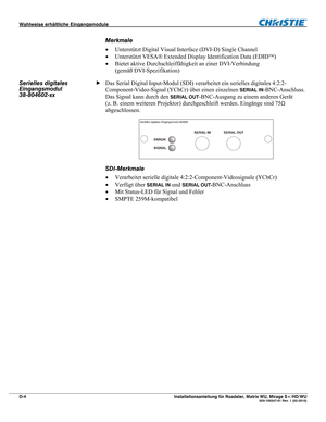 Page 78Wahlweise erhältliche Eingangsmodule  
D-4 Installationsanleitung für Roadster, Matrix WU, Mirage S+/HD/WU  020-100347-01 Rev. 1 (02-2010) 
Merkmale 
 Unterstützt Digital Visual Interface (DVI-D) Single Channel 
 Unterstützt VESA Extended Display Identification Data (EDID) 
 Bietet aktive Durchschleiffähigkeit an einer DVI-Verbindung  
(gemäß DVI-Spezifikation) 
Das Serial Digital Input-Modul (SDI) verarbeitet ein serielles digitales 4:2:2-
Component-Video-Signal (YCbCr) über einen einzelnen 
SERIAL...