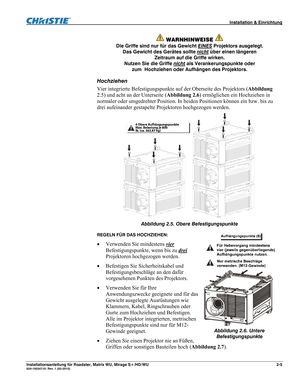 Page 15 Installation & Einrichtung 
Installationsanleitung für Roadster, Matrix WU, Mirage S+/HD/WU 2-5 020-100347-01 Rev. 1 (02-2010) 
 
WARNHINWEISE  
Die Griffe sind nur für das Gewicht EINES Projektors ausgelegt. 
Das Gewicht des Gerätes sollte nicht
 über einen längeren 
Zeitraum auf die Griffe wirken. 
Nutzen Sie die Griffe nicht
 als Verankerungspunkte oder 
zum Hochziehen oder Aufhängen des Projektors. 
Hochziehen 
Vier integrierte Befestigungspunkte auf der Oberseite des Projektors (Abbildung 
2.5) und...