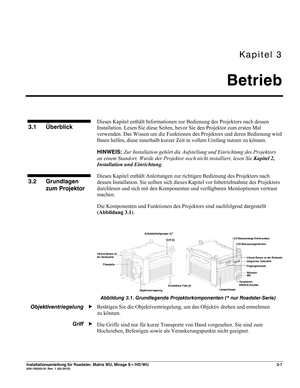 Page 21Kapitel 3 
Betrieb 
 
Installationsanleitung für Roadster, Matrix WU, Mirage S+/HD/WU 3-1 020-100342-01 Rev. 1 (02-2010) 
 
Dieses Kapitel enthält Informationen zur Bedienung des Projektors nach dessen 
Installation. Lesen Sie diese Seiten, bevor Sie den Projektor zum ersten Mal 
verwenden. Das Wissen um die Funktionen des Projektors und deren Bedienung wird 
Ihnen helfen, diese innerhalb kurzer Zeit in vollem Umfang nutzen zu können. 
HINWEIS: Zur Installation gehört die Aufstellung und Einrichtung des...