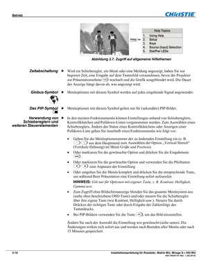 Page 36Betrieb  
3-16 Installationsanleitung für Roadster, Matrix WU, Mirage S+/HD/WU  020-100347-01 Rev. 1 (02-2010) 
 
Abbildung 3.7. Zugriff auf allgemeine Hilfethemen  
 
Wird ein Schieberegler, ein Menü oder eine Meldung angezeigt, haben Sie nur 
begrenzt Zeit, eine Eingabe auf dem Tastenfeld vorzunehmen, bevor der Projektor 
zur Präsentationsebene
Hel p wechselt und die Grafik ausgeblendet wird. Die Dauer 
der Anzeige hängt davon ab, was angezeigt wird. 
Menüoptionen mit diesem Symbol werden auf jedes...