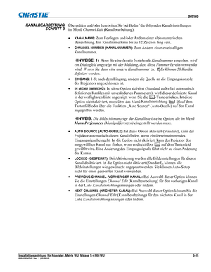 Page 45 Betrieb 
Installationsanleitung für Roadster, Matrix WU, Mirage S+/HD/WU 3-25 020-100347-01 Rev. 1 (02-2010)  
Überprüfen und/oder bearbeiten Sie bei Bedarf die folgenden Kanaleinstellungen 
im Menü Channel Edit (Kanalbearbeitung): 
 
KANALNAME: Zum Festlegen und/oder Ändern einer alphanumerischen 
Bezeichnung. Ein Kanalname kann bis zu 12 Zeichen lang sein. 
 
CHANNEL NUMBER (KANALNUMMER): Zum Ändern einer zweistelligen 
Kanalnummer. 
HINWEISE: 1) Wenn Sie eine bereits bestehende Kanalnummer...