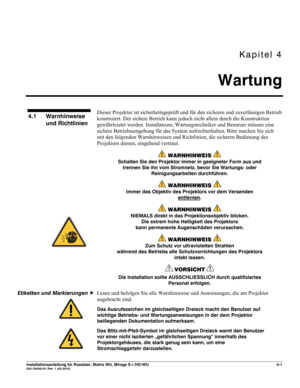 Page 47Kapitel 4 
Wartung 
 
Installationsanleitung für Roadster, Matrix WU, Mirage S+/HD/WU 4-1 020-100342-01 Rev. 1 (02-2010) 
 
Dieser Projektor ist sicherheitsgeprüft und für den sicheren und zuverlässigen Betrieb 
konstruiert. Der sichere Betrieb kann jedoch nicht allein durch die Konstruktion 
gewährleistet werden. Installateure, Wartungstechniker und Benutzer müssen eine 
sichere Betriebsumgebung für das System aufrechterhalten. Bitte machen Sie sich 
mit den folgenden Warnhinweisen und Richtlinien, die...