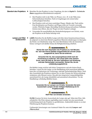 Page 48Wartung  
4-2 Installationsanleitung für Roadster, Matrix WU, Mirage S+/HD/WU  020-100347-01 Rev. 1 (02-2010) 
Betreiben Sie den Projektor in einer Umgebung, die dem in Kapitel 6 - Technische 
Daten angegebenen Betriebsbereich entspricht.  
 Den Projektor nicht in der Nähe von Wasser, wie z. B. in der Nähe eines 
Schwimmbeckens betreiben. Nicht in Umgebungen mit extrem hoher 
Luftfeuchtigkeit betreiben. 
 Den Projektor nicht auf einen wackeligen Wagen, Ständer oder Tisch stellen. 
Eine Kombination aus...